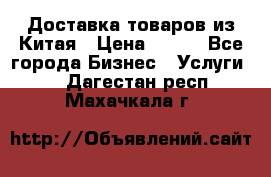 Доставка товаров из Китая › Цена ­ 100 - Все города Бизнес » Услуги   . Дагестан респ.,Махачкала г.